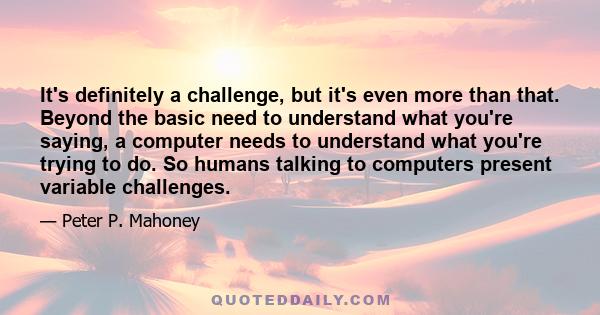 It's definitely a challenge, but it's even more than that. Beyond the basic need to understand what you're saying, a computer needs to understand what you're trying to do. So humans talking to computers present variable 