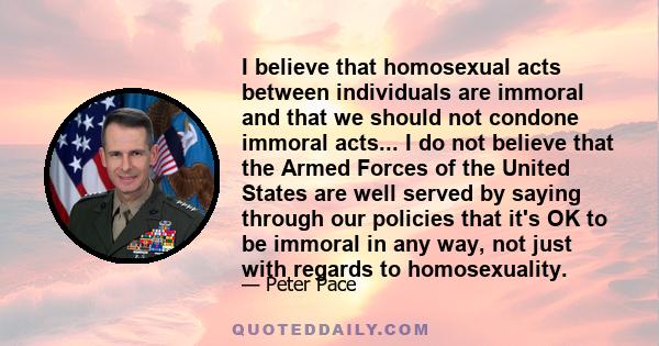 I believe that homosexual acts between individuals are immoral and that we should not condone immoral acts... I do not believe that the Armed Forces of the United States are well served by saying through our policies