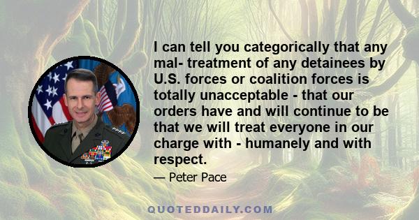 I can tell you categorically that any mal- treatment of any detainees by U.S. forces or coalition forces is totally unacceptable - that our orders have and will continue to be that we will treat everyone in our charge