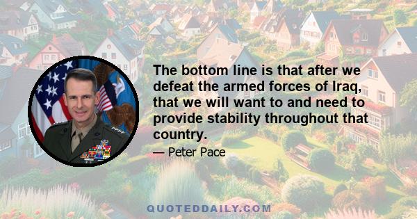 The bottom line is that after we defeat the armed forces of Iraq, that we will want to and need to provide stability throughout that country.