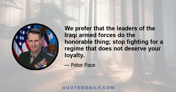 We prefer that the leaders of the Iraqi armed forces do the honorable thing; stop fighting for a regime that does not deserve your loyalty.