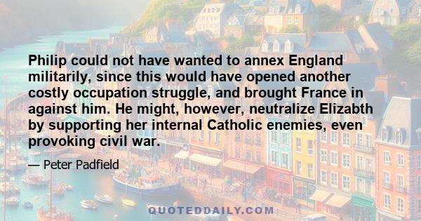 Philip could not have wanted to annex England militarily, since this would have opened another costly occupation struggle, and brought France in against him. He might, however, neutralize Elizabth by supporting her