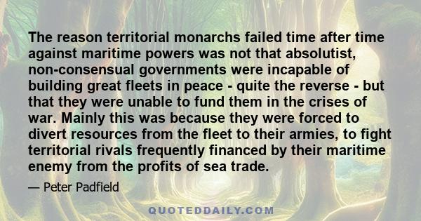 The reason territorial monarchs failed time after time against maritime powers was not that absolutist, non-consensual governments were incapable of building great fleets in peace - quite the reverse - but that they