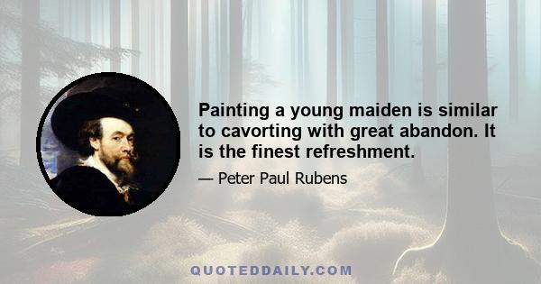 Painting a young maiden is similar to cavorting with great abandon. It is the finest refreshment.