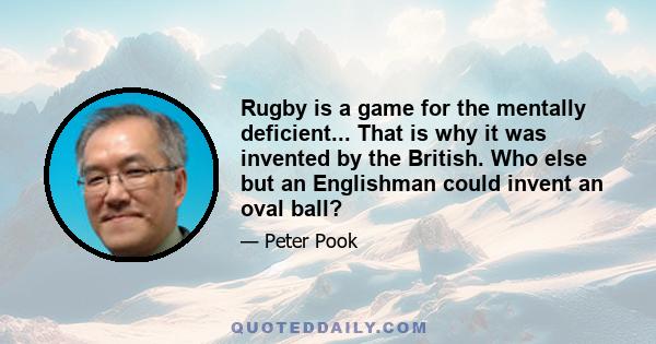 Rugby is a game for the mentally deficient... That is why it was invented by the British. Who else but an Englishman could invent an oval ball?