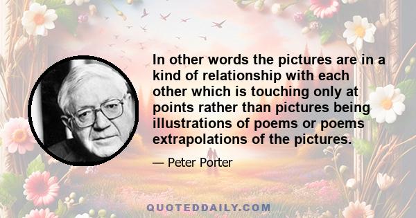 In other words the pictures are in a kind of relationship with each other which is touching only at points rather than pictures being illustrations of poems or poems extrapolations of the pictures.