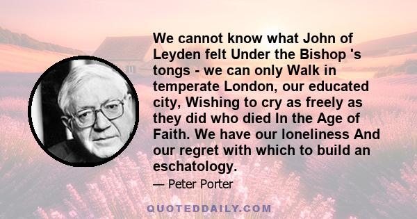 We cannot know what John of Leyden felt Under the Bishop 's tongs - we can only Walk in temperate London, our educated city, Wishing to cry as freely as they did who died In the Age of Faith. We have our loneliness And