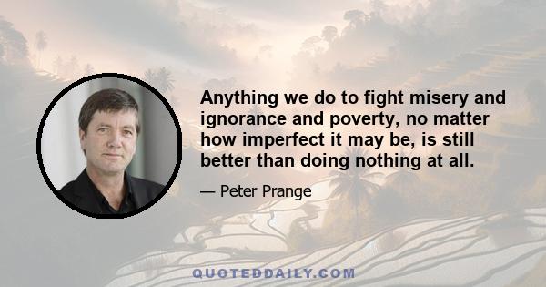 Anything we do to fight misery and ignorance and poverty, no matter how imperfect it may be, is still better than doing nothing at all.