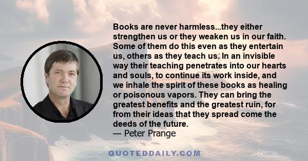 Books are never harmless...they either strengthen us or they weaken us in our faith. Some of them do this even as they entertain us, others as they teach us. In an invisible way their teaching penetrates into our hearts 