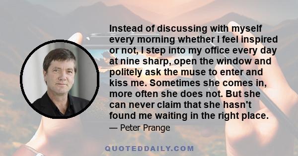 Instead of discussing with myself every morning whether I feel inspired or not, I step into my office every day at nine sharp, open the window and politely ask the muse to enter and kiss me. Sometimes she comes in, more 