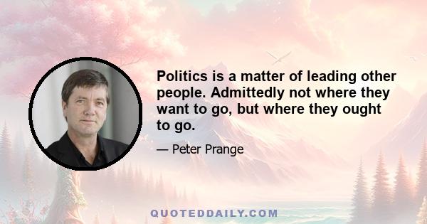 Politics is a matter of leading other people. Admittedly not where they want to go, but where they ought to go.