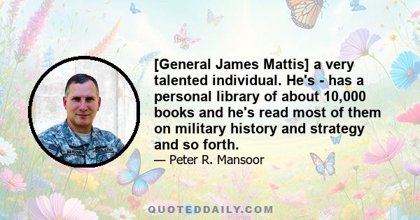 [General James Mattis] a very talented individual. He's - has a personal library of about 10,000 books and he's read most of them on military history and strategy and so forth.