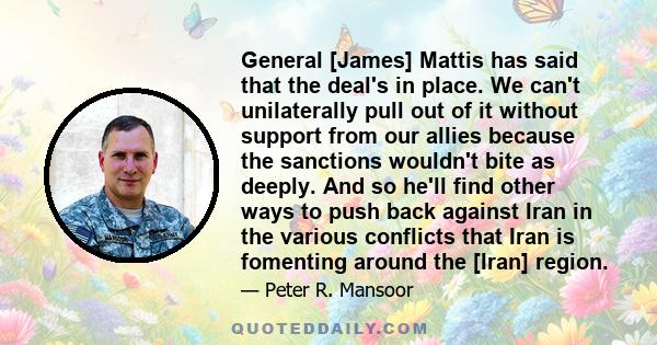 General [James] Mattis has said that the deal's in place. We can't unilaterally pull out of it without support from our allies because the sanctions wouldn't bite as deeply. And so he'll find other ways to push back