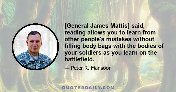 [General James Mattis] said, reading allows you to learn from other people's mistakes without filling body bags with the bodies of your soldiers as you learn on the battlefield.