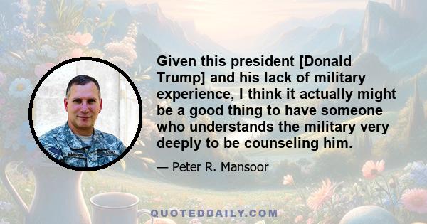 Given this president [Donald Trump] and his lack of military experience, I think it actually might be a good thing to have someone who understands the military very deeply to be counseling him.