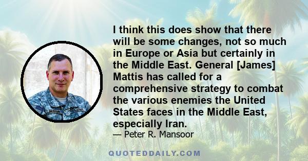 I think this does show that there will be some changes, not so much in Europe or Asia but certainly in the Middle East. General [James] Mattis has called for a comprehensive strategy to combat the various enemies the