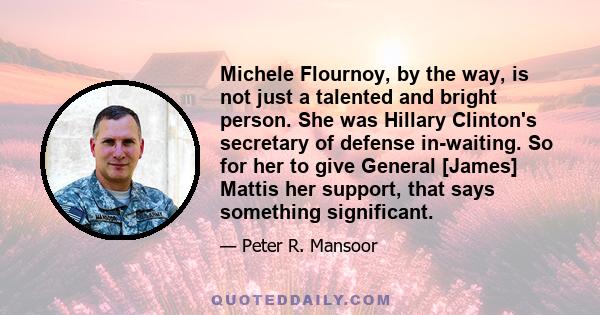 Michele Flournoy, by the way, is not just a talented and bright person. She was Hillary Clinton's secretary of defense in-waiting. So for her to give General [James] Mattis her support, that says something significant.