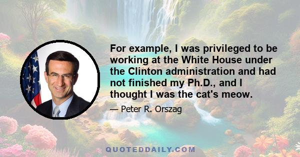 For example, I was privileged to be working at the White House under the Clinton administration and had not finished my Ph.D., and I thought I was the cat's meow.