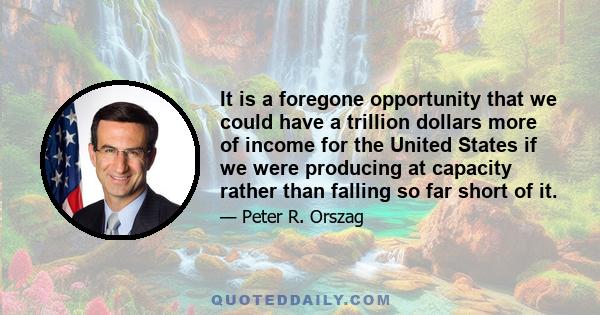 It is a foregone opportunity that we could have a trillion dollars more of income for the United States if we were producing at capacity rather than falling so far short of it.