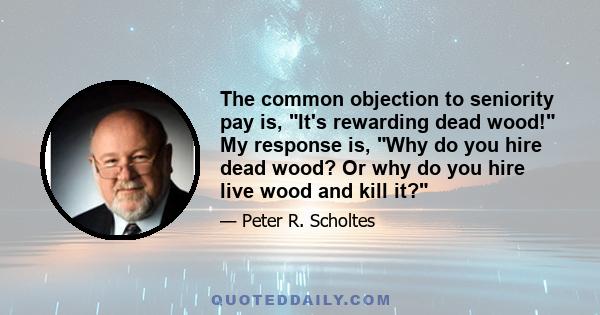 The common objection to seniority pay is, It's rewarding dead wood! My response is, Why do you hire dead wood? Or why do you hire live wood and kill it?