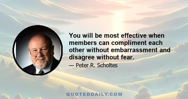 You will be most effective when members can compliment each other without embarrassment and disagree without fear.