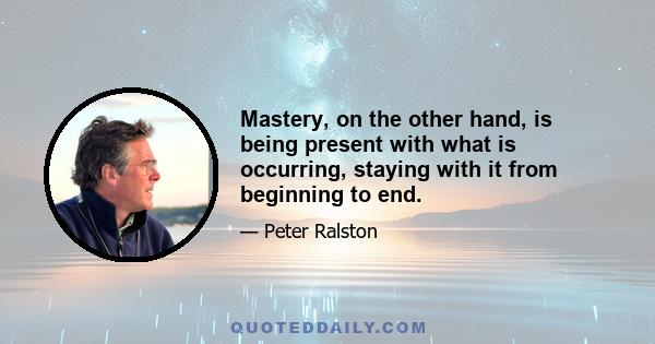 Mastery, on the other hand, is being present with what is occurring, staying with it from beginning to end.