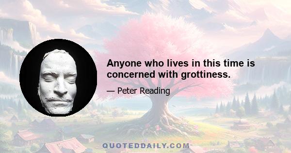 Anyone who lives in this time is concerned with grottiness.