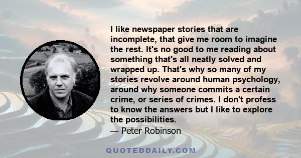 I like newspaper stories that are incomplete, that give me room to imagine the rest. It's no good to me reading about something that's all neatly solved and wrapped up. That's why so many of my stories revolve around