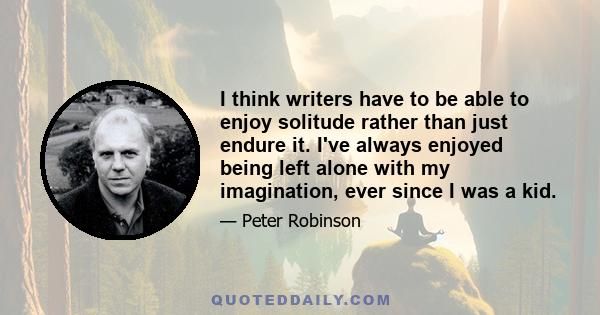 I think writers have to be able to enjoy solitude rather than just endure it. I've always enjoyed being left alone with my imagination, ever since I was a kid.