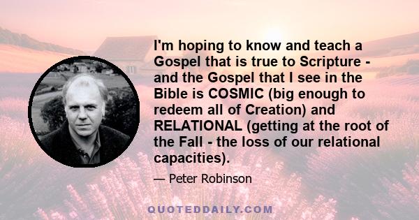 I'm hoping to know and teach a Gospel that is true to Scripture - and the Gospel that I see in the Bible is COSMIC (big enough to redeem all of Creation) and RELATIONAL (getting at the root of the Fall - the loss of our 