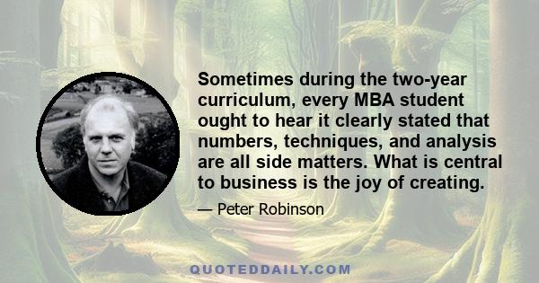 Sometimes during the two-year curriculum, every MBA student ought to hear it clearly stated that numbers, techniques, and analysis are all side matters. What is central to business is the joy of creating.