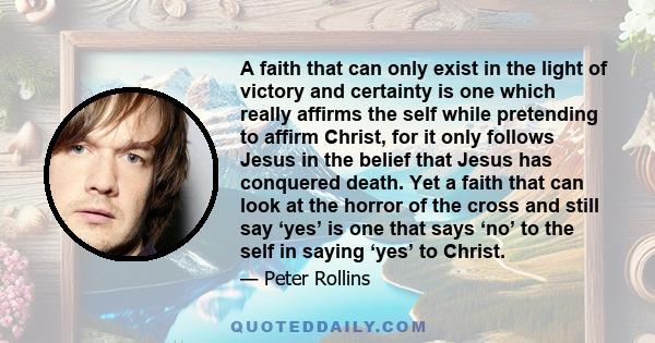 A faith that can only exist in the light of victory and certainty is one which really affirms the self while pretending to affirm Christ, for it only follows Jesus in the belief that Jesus has conquered death. Yet a