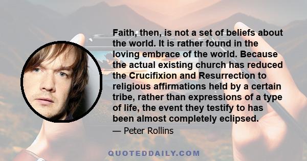 Faith, then, is not a set of beliefs about the world. It is rather found in the loving embrace of the world. Because the actual existing church has reduced the Crucifixion and Resurrection to religious affirmations held 