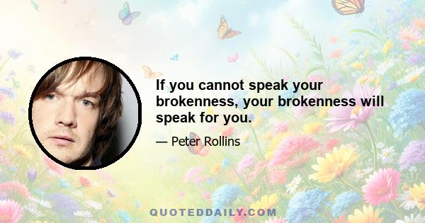 If you cannot speak your brokenness, your brokenness will speak for you.