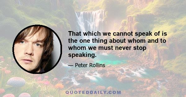 That which we cannot speak of is the one thing about whom and to whom we must never stop speaking.