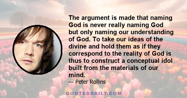 The argument is made that naming God is never really naming God but only naming our understanding of God. To take our ideas of the divine and hold them as if they correspond to the reality of God is thus to construct a