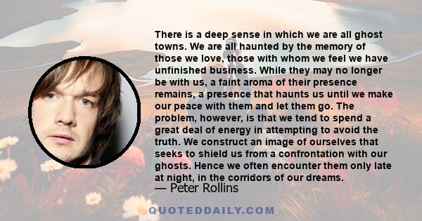 There is a deep sense in which we are all ghost towns. We are all haunted by the memory of those we love, those with whom we feel we have unfinished business. While they may no longer be with us, a faint aroma of their