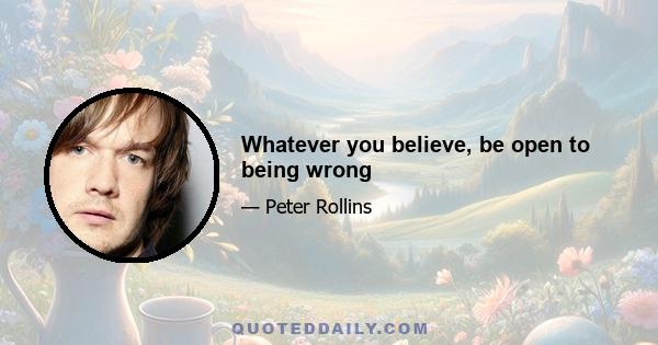 Whatever you believe, be open to being wrong