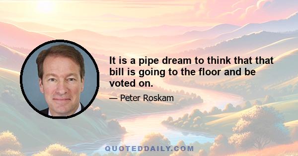 It is a pipe dream to think that that bill is going to the floor and be voted on.