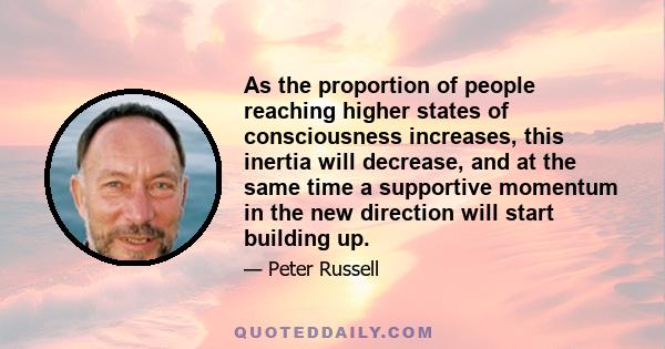 As the proportion of people reaching higher states of consciousness increases, this inertia will decrease, and at the same time a supportive momentum in the new direction will start building up.