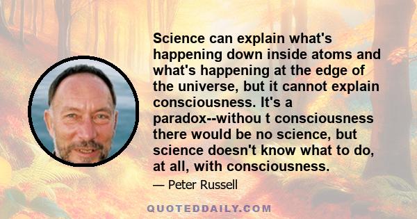 Science can explain what's happening down inside atoms and what's happening at the edge of the universe, but it cannot explain consciousness. It's a paradox--withou t consciousness there would be no science, but science 