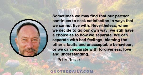 Sometimes we may find that our partner continues to seek satisfaction in ways that we cannot live with. Nevertheless, when we decide to go our own way, we still have a choice as to how we separate. We can separate with