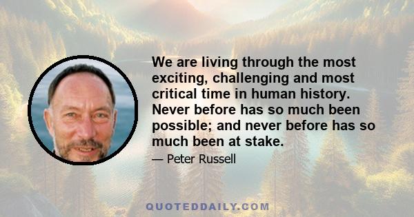 We are living through the most exciting, challenging and most critical time in human history. Never before has so much been possible; and never before has so much been at stake.