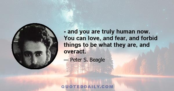 - and you are truly human now. You can love, and fear, and forbid things to be what they are, and overact.