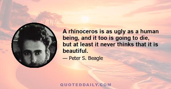 A rhinoceros is as ugly as a human being, and it too is going to die, but at least it never thinks that it is beautiful.