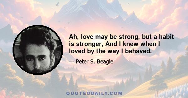 Ah, love may be strong, but a habit is stronger, And I knew when I loved by the way I behaved.