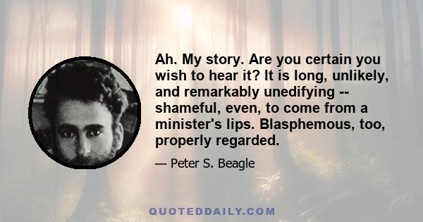 Ah. My story. Are you certain you wish to hear it? It is long, unlikely, and remarkably unedifying -- shameful, even, to come from a minister's lips. Blasphemous, too, properly regarded.