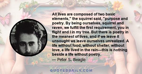 All lives are composed of two basic elements, the squirrel said, purpose and poetry. By being ourselves, squirrel and raven, we fulfill the first requirement, you in flight and I in my tree. But there is poetry in the