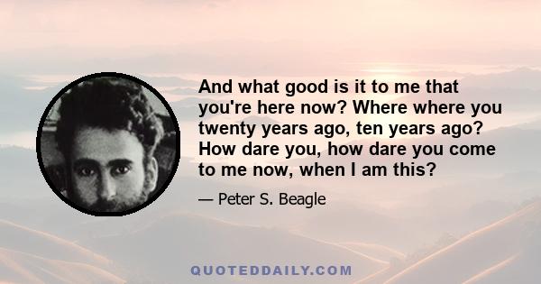 And what good is it to me that you're here now? Where where you twenty years ago, ten years ago? How dare you, how dare you come to me now, when I am this?