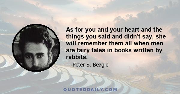 As for you and your heart and the things you said and didn't say, she will remember them all when men are fairy tales in books written by rabbits.